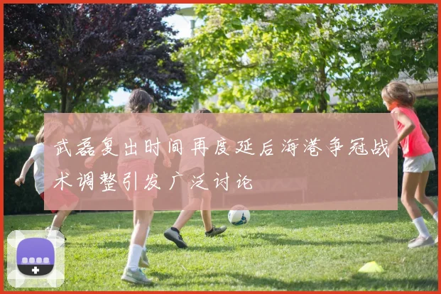 武磊复出时间再度延后海港争冠战术调整引发广泛讨论
