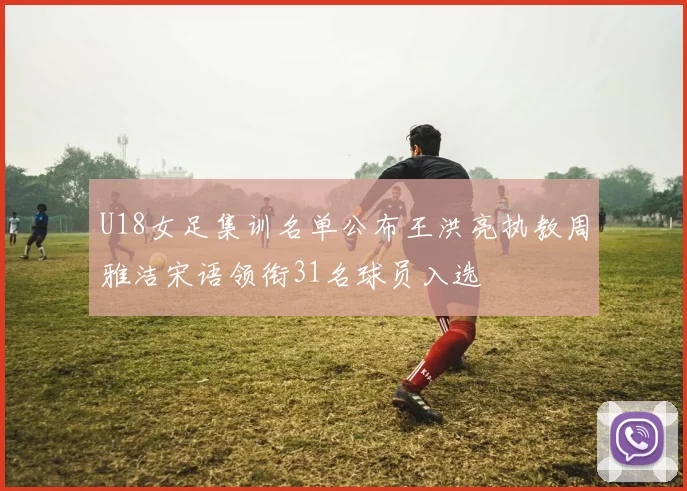 U18女足集训名单公布王洪亮执教周雅洁宋语领衔31名球员入选